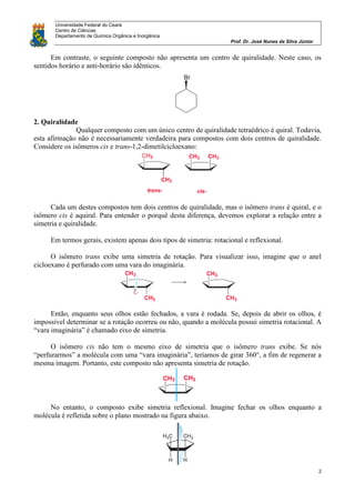 Universidade Federal do Ceará
Centro de Ciências
Departamento de Química Orgânica e Inorgânica
Prof. Dr. José Nunes da Silva Júnior
2
Em contraste, o seguinte composto não apresenta um centro de quiralidade. Neste caso, os
sentidos horário e anti-horário são idênticos.
2. Quiralidade
Qualquer composto com um único centro de quiralidade tetraédrico é quiral. Todavia,
esta afirmação não é necessariamente verdadeira para compostos com dois centros de quiralidade.
Considere os isômeros cis e trans-1,2-dimetilcicloexano:
Cada um destes compostos tem dois centros de quiralidade, mas o isômero trans é quiral, e o
isômero cis é aquiral. Para entender o porquê desta diferença, devemos explorar a relação entre a
simetria e quiralidade.
Em termos gerais, existem apenas dois tipos de simetria: rotacional e reflexional.
O isômero trans exibe uma simetria de rotação. Para visualizar isso, imagine que o anel
cicloexano é perfurado com uma vara do imaginária.
Então, enquanto seus olhos estão fechados, a vara é rodada. Se, depois de abrir os olhos, é
impossível determinar se a rotação ocorreu ou não, quando a molécula possui simetria rotacional. A
“vara imaginária” é chamado eixo de simetria.
O isômero cis não tem o mesmo eixo de simetria que o isômero trans exibe. Se nós
“perfurarmos” a molécula com uma “vara imaginária”, teríamos de girar 360°, a fim de regenerar a
mesma imagem. Portanto, este composto não apresenta simetria de rotação.
No entanto, o composto exibe simetria reflexional. Imagine fechar os olhos enquanto a
molécula é refletida sobre o plano mostrado na figura abaixo.
 