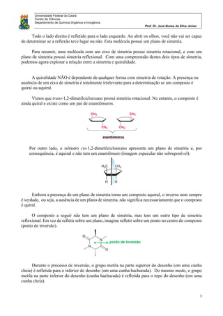 Universidade Federal do Ceará
Centro de Ciências
Departamento de Química Orgânica e Inorgânica
Prof. Dr. José Nunes da Silva Júnior
3
Todo o lado direito é refletido para o lado esquerdo. Ao abrir os olhos, você não vai ser capaz
de determinar se a reflexão teve lugar ou não. Esta molécula possui um plano de simetria.
Para resumir, uma molécula com um eixo de simetria possui simetria rotacional, e com um
plano de simetria possui simetria reflexional. Com uma compreensão destes dois tipos de simetria,
podemos agora explorar a relação entre a simetria e quiralidade.
A quiralidade NÃO é dependente de qualquer forma com simetria de rotação. A presença ou
ausência de um eixo de simetria é totalmente irrelevante para a determinação se um composto é
quiral ou aquiral.
Vimos que trans-1,2-dimetilcicloexano possui simetria rotacional. No entanto, o composto é
ainda quiral e existe como um par de enantiômeros.
Por outro lado, o isômero cis-1,2-dimetilcicloexano apresenta um plano de simetria e, por
consequência, é aquiral e não tem um enantiômero (imagem especular não sobreponível).
Embora a presença de um plano de simetria torna um composto aquiral, o inverso nem sempre
é verdade, ou seja, a ausência de um plano de simetria, não significa necessariamente que o composto
é quiral.
O composto a seguir não tem um plano de simetria, mas tem um outro tipo de simetria
reflexional. Em vez de refletir sobre um plano, imagine refletir sobre um ponto no centro do composto
(ponto de inversão).
Durante o processo de inversão, o grupo metila na parte superior do desenho (em uma cunha
cheia) é refletida para o inferior do desenho (em uma cunha hachurada). Do mesmo modo, o grupo
metila na parte inferior do desenho (cunha hachurada) é refletida para o topo do desenho (em uma
cunha cheia).
 