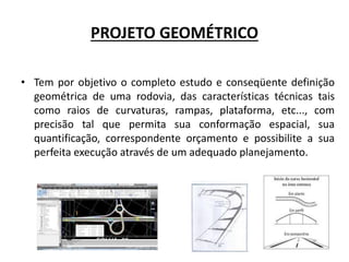 PROJETO GEOMÉTRICO
• Tem por objetivo o completo estudo e conseqüente definição
geométrica de uma rodovia, das características técnicas tais
como raios de curvaturas, rampas, plataforma, etc..., com
precisão tal que permita sua conformação espacial, sua
quantificação, correspondente orçamento e possibilite a sua
perfeita execução através de um adequado planejamento.
 