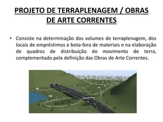 PROJETO DE TERRAPLENAGEM / OBRAS
DE ARTE CORRENTES
• Consiste na determinação dos volumes de terraplenagem, dos
locais de empréstimos e bota-fora de materiais e na elaboração
de quadros de distribuição do movimento de terra,
complementado pela definição das Obras de Arte Correntes.
 
