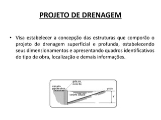 PROJETO DE DRENAGEM
• Visa estabelecer a concepção das estruturas que comporão o
projeto de drenagem superficial e profunda, estabelecendo
seus dimensionamentos e apresentando quadros identificativos
do tipo de obra, localização e demais informações.
 