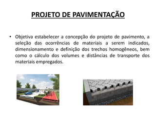 PROJETO DE PAVIMENTAÇÃO
• Objetiva estabelecer a concepção do projeto de pavimento, a
seleção das ocorrências de materiais a serem indicados,
dimensionamento e definição dos trechos homogêneos, bem
como o cálculo dos volumes e distâncias de transporte dos
materiais empregados.
 