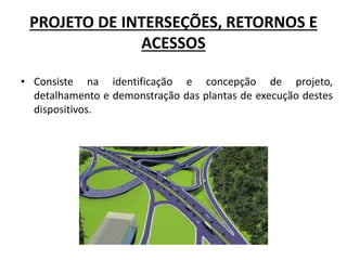 PROJETO DE INTERSEÇÕES, RETORNOS E
ACESSOS
• Consiste na identificação e concepção de projeto,
detalhamento e demonstração das plantas de execução destes
dispositivos.
 