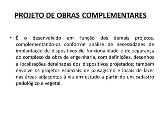 PROJETO DE OBRAS COMPLEMENTARES
• É o desenvolvido em função dos demais projetos,
complementando-os conforme análise de necessidades de
implantação de dispositivos de funcionalidade e de segurança
do complexo da obra de engenharia, com definições, desenhos
e localizações detalhadas dos dispositivos projetados; também
envolve os projetos especiais de paisagismo e locais de lazer
nas áreas adjacentes à via em estudo a partir de um cadastro
pedológico e vegetal.
 