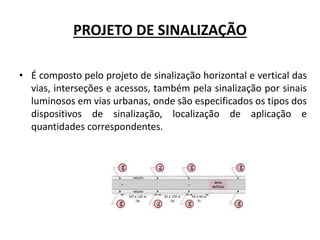 PROJETO DE SINALIZAÇÃO
• É composto pelo projeto de sinalização horizontal e vertical das
vias, interseções e acessos, também pela sinalização por sinais
luminosos em vias urbanas, onde são especificados os tipos dos
dispositivos de sinalização, localização de aplicação e
quantidades correspondentes.
 