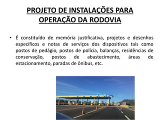 PROJETO DE INSTALAÇÕES PARA
OPERAÇÃO DA RODOVIA
• É constituído de memória justificativa, projetos e desenhos
específicos e notas de serviços dos dispositivos tais como
postos de pedágio, postos de polícia, balanças, residências de
conservação, postos de abastecimento, áreas de
estacionamento, paradas de ônibus, etc.
 