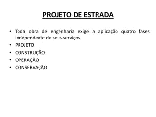 PROJETO DE ESTRADA
• Toda obra de engenharia exige a aplicação quatro fases
independente de seus serviços.
• PROJETO
• CONSTRUÇÃO
• OPERAÇÃO
• CONSERVAÇÃO
 