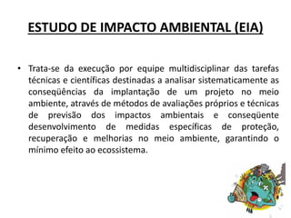 ESTUDO DE IMPACTO AMBIENTAL (EIA)
• Trata-se da execução por equipe multidisciplinar das tarefas
técnicas e científicas destinadas a analisar sistematicamente as
conseqüências da implantação de um projeto no meio
ambiente, através de métodos de avaliações próprios e técnicas
de previsão dos impactos ambientais e conseqüente
desenvolvimento de medidas específicas de proteção,
recuperação e melhorias no meio ambiente, garantindo o
mínimo efeito ao ecossistema.
 