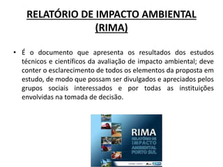 RELATÓRIO DE IMPACTO AMBIENTAL
(RIMA)
• É o documento que apresenta os resultados dos estudos
técnicos e científicos da avaliação de impacto ambiental; deve
conter o esclarecimento de todos os elementos da proposta em
estudo, de modo que possam ser divulgados e apreciados pelos
grupos sociais interessados e por todas as instituições
envolvidas na tomada de decisão.
 