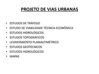 PROJETO DE VIAS URBANAS
• ESTUDOS DE TRÁFEGO
• ESTUDO DE VIABILIDADE TÉCNICA-ECONÔMICA
• ESTUDOS HIDROLÓGICOS
• ESTUDOS TOPOGRÁFICOS
• LEVANTAMENTO PLANIALTIMÉTRICO
• ESTUDOS GEOTÉCNICOS
• ESTUDOS HIDROLÓGICOS
• MAPAS
 