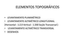 ELEMENTOS TOPOGRÁFICOS
• LEVANTAMENTO PLANIMÉTRICO
• LEVANTAMENTO ALTIMÉTRICO LONGITUDINAL
(Horizontal - 1:2.0 Vertical - 1:200 Seção Transversal )
• LEVANTAMENTO ALTIMÉTRICO TRANSVERSAL
• DESENHOS
 