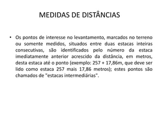 MEDIDAS DE DISTÂNCIAS
• Os pontos de interesse no levantamento, marcados no terreno
ou somente medidos, situados entre duas estacas inteiras
consecutivas, são identificados pelo número da estaca
imediatamente anterior acrescido da distância, em metros,
desta estaca até o ponto (exemplo: 257 + 17,86m, que deve ser
lido como estaca 257 mais 17,86 metros); estes pontos são
chamados de "estacas intermediárias".
 