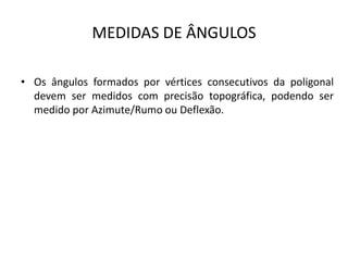 MEDIDAS DE ÂNGULOS
• Os ângulos formados por vértices consecutivos da poligonal
devem ser medidos com precisão topográfica, podendo ser
medido por Azimute/Rumo ou Deflexão.
 