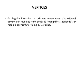 VERTICES
• Os ângulos formados por vértices consecutivos da poligonal
devem ser medidos com precisão topográfica, podendo ser
medido por Azimute/Rumo ou Deflexão.
 