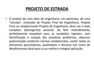 PROJETO DE ESTRADA
• O projeto de uma obra de engenharia, em particular, de uma
"estrada", chamado de Projeto Final de Engenharia, Projeto
Final ou simplesmente Projeto de Engenharia, deve ser o mais
completo (abrangente) possível, de fácil entendimento,
perfeitamente exeqüível para as condições vigentes, com
identificação e solução dos prováveis problemas, observar
padronização conforme normas estabelecidas, conter todos os
elementos quantitativos, qualitativos e técnicos nos níveis de
detalhamento ideal para a sua melhor e integral aplicação
 