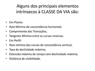 Alguns dos principais elementos
intrínsecos à CLASSE DA VIA são:
• Em Planta:
• Raio Mínimo de concordância horizontal;
• Comprimento das Transições;
• Tangente Mínima entre as curvas reversas.
• Em Perfil:
• Raio mínimo das curvas de concordância vertical;
• Taxa de declividade máxima;
• Extensão máxima de rampa com declividade máxima;
• Distância de visibilidade.
 