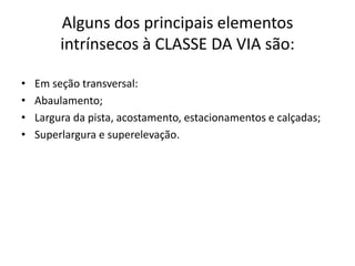 Alguns dos principais elementos
intrínsecos à CLASSE DA VIA são:
• Em seção transversal:
• Abaulamento;
• Largura da pista, acostamento, estacionamentos e calçadas;
• Superlargura e superelevação.
 