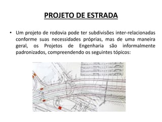 PROJETO DE ESTRADA
• Um projeto de rodovia pode ter subdivisões inter-relacionadas
conforme suas necessidades próprias, mas de uma maneira
geral, os Projetos de Engenharia são informalmente
padronizados, compreendendo os seguintes tópicos:
 