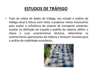 ESTUDOS DE TRÁFEGO
• Trata da coleta de dados de tráfego, seu estudo e análise do
tráfego atual e futuro com vistas a propiciar meios necessários
para avaliar a suficiência do sistema de transporte existente,
auxiliar na definição do traçado e padrão da rodovia, definir a
classe e suas características técnicas, determinar as
características operacionais da rodovia e fornecer insumos para
a análise de viabilidade econômica.
 