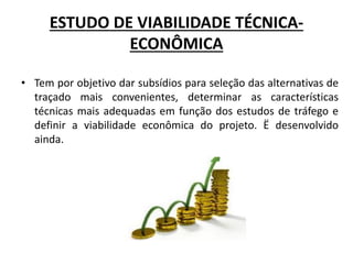 ESTUDO DE VIABILIDADE TÉCNICA-
ECONÔMICA
• Tem por objetivo dar subsídios para seleção das alternativas de
traçado mais convenientes, determinar as características
técnicas mais adequadas em função dos estudos de tráfego e
definir a viabilidade econômica do projeto. Ë desenvolvido
ainda.
 