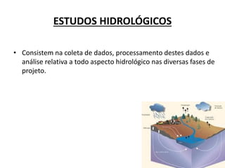 ESTUDOS HIDROLÓGICOS
• Consistem na coleta de dados, processamento destes dados e
análise relativa a todo aspecto hidrológico nas diversas fases de
projeto.
 