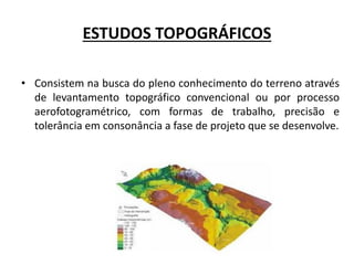 ESTUDOS TOPOGRÁFICOS
• Consistem na busca do pleno conhecimento do terreno através
de levantamento topográfico convencional ou por processo
aerofotogramétrico, com formas de trabalho, precisão e
tolerância em consonância a fase de projeto que se desenvolve.
 