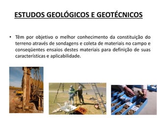 ESTUDOS GEOLÓGICOS E GEOTÉCNICOS
• Têm por objetivo o melhor conhecimento da constituição do
terreno através de sondagens e coleta de materiais no campo e
conseqüentes ensaios destes materiais para definição de suas
características e aplicabilidade.
 