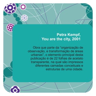 Petra Kempf,
         You are the city, 2001

    Obra que parte da “organização de
observação, e transformação de áreas
  urbanas", o elemento principal desta
 publicação é de 22 folhas de acetato
  transparente, na qual são impressos
     diferentes camadas conceituais e
             estruturas de uma cidade.
 