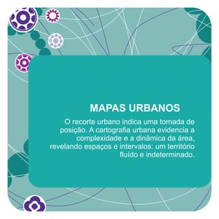 MAPAS URBANOS
    O recorte urbano indica uma tomada de
   posição. A cartografia urbana evidencia a
        complexidade e a dinâmica da área,
revelando espaços e intervalos: um território
                     fluído e indeterminado.
 