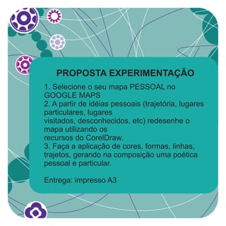 PROPOSTA EXPERIMENTAÇÃO
1. Selecione o seu mapa PESSOAL no
GOOGLE MAPS
2. A partir de idéias pessoais (trajetória, lugares
particulares, lugares
visitados, desconhecidos, etc) redesenhe o
mapa utilizando os
recursos do CorelDraw.
3. Faça a aplicação de cores, formas, linhas,
trajetos, gerando na composição uma poética
pessoal e particular.

Entrega: impresso A3
 