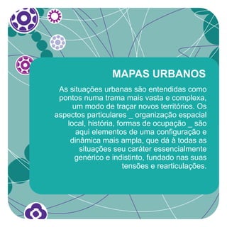 MAPAS URBANOS
 As situações urbanas são entendidas como
 pontos numa trama mais vasta e complexa,
     um modo de traçar novos territórios. Os
aspectos particulares _ organização espacial
   local, história, formas de ocupação _ são
      aqui elementos de uma configuração e
    dinâmica mais ampla, que dá à todas as
       situações seu caráter essencialmente
     genérico e indistinto, fundado nas suas
                      tensões e rearticulações.
 