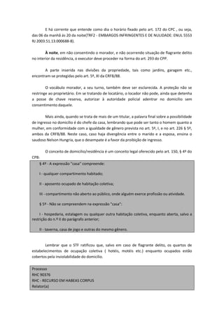 E há corrente que entende como dia o horário fixado pelo art. 172 do CPC , ou seja,
das 06 da manhã ás 20 da noite(TRF2 - EMBARGOS INFRINGENTES E DE NULIDADE: ENUL 5553
RJ 2003.51.13.000688-8).

        À noite, em não consentindo o morador, e não ocorrendo situação de flagrante delito
no interior da residência, o executor deve proceder na forma do art. 293 do CPP.

       A parte inserida nas divisões da propriedade, tais como jardins, garagem etc.,
encontram-se protegidas pelo art. 5º, XI da CRFB/88.

        O vocábulo morador, a seu turno, também deve ser esclarecida. A proteção não se
restringe ao proprietário. Em se tratando de locatário, o locador não pode, ainda que detenha
a posse de chave reserva, autorizar à autoridade policial adentrar no domicílio sem
consentimento daquele.

        Mais ainda, quando se trata de mais de um titular, a palavra final sobre a possibilidade
de ingresso no domicílio é do chefe da casa, lembrando que pode ser tanto o homem quanto a
mulher, em conformidade com a igualdade de gênero prevista no art. 5º, I, e no art. 226 § 5º,
ambos da CRFB/88. Neste caso, caso haja divergência entre o marido e a esposa, ensina o
saudoso Nelson Hungria, que o desempate é a favor da proibição de ingresso.

       O conceito de domicílio/residência é um conceito legal oferecido pelo art. 150, § 4º do
CPB:
    § 4º - A expressão "casa" compreende:

    I - qualquer compartimento habitado;

    II - aposento ocupado de habitação coletiva;

    III - compartimento não aberto ao público, onde alguém exerce profissão ou atividade.

    § 5º - Não se compreendem na expressão "casa":

     I - hospedaria, estalagem ou qualquer outra habitação coletiva, enquanto aberta, salvo a
restrição do n.º II do parágrafo anterior;

    II - taverna, casa de jogo e outras do mesmo gênero.


       Lembrar que o STF ratificou que, salvo em caso de flagrante delito, os quartos de
estabelecimentos de ocupação coletiva ( hotéis, motéis etc.) enquanto ocupados estão
cobertos pela inviolabilidade do domicílio.

Processo
RHC 90376
RHC - RECURSO EM HABEAS CORPUS
Relator(a)
 