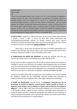 CELSO DE MELLO
Sigla do órgão
STF
- Para os fins da proteção jurídica a que se refere o art. 5º, XI, da Constituição da República, o
conceito normativo de "casa" revela-se abrangente e, por estender-se a qualquer aposento de
habitação coletiva, desde que ocupado (CP, art. 150, § 4º, II), compreende, observada essa
específica limitação espacial, os quartos de hotel. Doutrina. Precedentes. - Sem que ocorra
qualquer das situações excepcionais taxativamente previstas no texto constitucional (art. 5º,
XI), nenhum agente público poderá, contra a vontade de quem de direito ("invito domino"),
ingressar, durante o dia, sem mandado judicial, em aposento ocupado de habitação coletiva,
sob pena de a prova resultante dessa diligência de busca e apreensão reputar-se inadmissível,
porque impregnada de ilicitude originária. Doutrina. Precedentes (STF).

C) USO DE FORÇA: A regra do art. 284 do CPP é que o uso de força nas prisão sempre deve ser
a exceção e jamais a regra. O recurso da força deve sendo condicionada pela
necessidade/proporcionalidade devendo ser aplicada somente para vencer eventual
resistência ou eventual tentativa de fuga, mesmo que decorrente de ação de terceiros, CSA em
que deve ser lavrado o correspondente auto de resistência( CPP art. 292).

        Nessa linha, o uso de armas de potencial letal deve ser também interpretado como
exceção e não como regra, devendo ser sempre a ultima ratio do agente público para vencer a
resistência, sob pena de configurar-se em crime doloso contra a vida.

D) FORMALIDADES NA PRISÃO POR MANDADO: Na prisão por mandado, além dos seus
requisitos de validade existem as formalidades do art. 286 , 288 291 do CPP.

Discute a doutrina sobre a recepção do art. 287 do CPP que admite a prisão sem a exibição do
mandado no caso de crimes afiançáveis. Na verdade o referido dispositivo deve ser entendido
como não recepcionado pela CF de 1988 já que incompatível com o sistema de garantias nele
fixado pois como admitir-se uma prisão sem flagrante e sem a comprovação da ordem escrita?
Não seria isso um retorno a “prisão para averiguações” sepultada pelo Regime de 1988?

A prisão por mandado pode ainda ser realizada por carta precatória e em casos de urgência
por telegrama, situação que por interpretação extensiva também deve contemplar as
modernas formas de comunicação( fac símile e meios digitais devidamente certificados).

E) PRISÃO EM PERSEGUIÇÃO: Segundo Pacceli, “a perseguição, sobretudo para fins de
preservação da situação de flagrante, ocorrerá quanto o agente policial( ou terceiro, no
flagrante), tendo avisado o réu( ou indiciado ou suposto autor do fato) sem interrupção da
diligência.” ( CPP art. 290). Se tem como interrompida a diligência com se encerram as buscas
e não quando se perde o agente de vista, enquanto a autoridade policial permanecer no
encalço do agente persistirá a situação de perseguição, que poderá inclusive ultrapassar os
limites de atuação da autoridade, caso em que efetuada a prisão, será o preso encaminhado à
autoridade local que providenciará a remoção daquele.
 