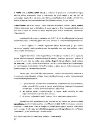 F) PRISÃO SEM AS FORMALIDADE LEGAIS: A realização de prisão sem as formalidades legais,
além de efeitos processuais, como o relaxamento da prisão ilegal( p. ex., por falta de
comunicação à autoridade judiciária), além da responsabilidade civil do Estado, administrativa
e penal do Agente Público responsável pela ilegalidade nos termos da Lei 4.898/65.

G) PRISÃO ESPECIAL: O art. 295 do CPP faz referência à figura da chamada prisão especial,
inicialmente prevista para os portadores de curso superior e determinadas autoridades, mas
que com o passar do tempo foi sendo ampliada para abarcar professores, sindicalistas,
religiosos e etc.

       Importante lembrar que, ressalvado o art. 84, § 2º da LEP, a prisão especial limita-se ao
período de custódia cautelar do agente não sendo aplicável ao cumprimento da pena corporal.

        A prisão especial na verdade representa odiosa discriminação já que reserva
tratamento especial a determinada camada da população, sem que haja qualquer critério
válido para tal diferenciação.

        Do ponto de vista da criminologia crítica a afirmação que resulta da prisão especial é
que ele dá continuidade no ambiente prisional à diferença de classes que impera no Brasil. É
como se firmasse: “não me misturo com esse tipo de gente na rua, não será no cárcere que
me misturarei”, ou seja, as prisões superlotadas, fétidas ponde a degeneração impera devem
ser reservadas as classes sociais menos favorecidas, ao passo que os melhores espaços são
preservados para as classes ditas superiores.

        Mesmo após a lei 1-.258/2001 o sistema ainda continua discriminatório, posto que as
circunstâncias garantidoras do privilégio foram mantidos, limitando-se a lei a fixar as regras de
cumprimento da prisão especial:

        a) a prisão especial consistirá exclusivamente no recolhimento em local distinto da
           prisão comum( §1º), ou seja, a regra é a existência de estabelecimentos penais
           diversos para os presos provisórios comuns e o especiais.
        b) Na ausência desses estabelecimentos os presos serão mantidos em celas
           separadas dos demais presos, ditos comuns;
        c) Os direitos e deveres do preso “especial” são os mesmos do preso comum

        Mas existem ainda situações especiais, previstas em leis própria que garantem prisão
especialíssima a determinados sujeitos, como Magistrados( LC 35/79) membros do Ministério
Público( LC 75/93 e Lei 8.625/93), e Advogados( limitada a prerrogativa a prisões relacionadas
com o exercício da advocacia- Lei 8.906/96) aos quais é garantido a prisão especial em “Sala de
Estado Maior”, que é definida pelo STF como sendo:

Rcl 4713 Rcl – RECLAMAÇÃO Relator(a) RICARDO LEWANDOWSKI
STF
 
