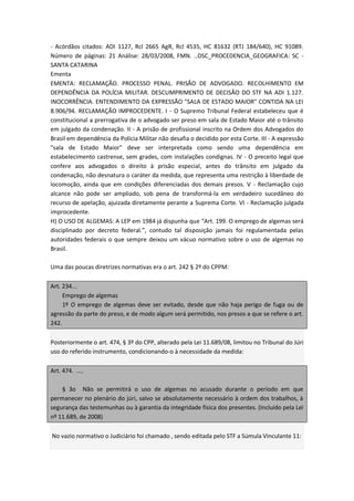 - Acórdãos citados: ADI 1127, Rcl 2665 AgR, Rcl 4535, HC 81632 (RTJ 184/640), HC 91089.
Número de páginas: 21 Análise: 28/03/2008, FMN. ..DSC_PROCEDENCIA_GEOGRAFICA: SC -
SANTA CATARINA
Ementa
EMENTA: RECLAMAÇÃO. PROCESSO PENAL. PRISÃO DE ADVOGADO. RECOLHIMENTO EM
DEPENDÊNCIA DA POLÍCIA MILITAR. DESCUMPRIMENTO DE DECISÃO DO STF NA ADI 1.127.
INOCORRÊNCIA. ENTENDIMENTO DA EXPRESSÃO "SALA DE ESTADO MAIOR" CONTIDA NA LEI
8.906/94. RECLAMAÇÃO IMPROCEDENTE. I - O Supremo Tribunal Federal estabeleceu que é
constitucional a prerrogativa de o advogado ser preso em sala de Estado Maior até o trânsito
em julgado da condenação. II - A prisão de profissional inscrito na Ordem dos Advogados do
Brasil em dependência da Polícia Militar não desafia o decidido por esta Corte. III - A expressão
"sala de Estado Maior" deve ser interpretada como sendo uma dependência em
estabelecimento castrense, sem grades, com instalações condignas. IV - O preceito legal que
confere aos advogados o direito à prisão especial, antes do trânsito em julgado da
condenação, não desnatura o caráter da medida, que representa uma restrição à liberdade de
locomoção, ainda que em condições diferenciadas dos demais presos. V - Reclamação cujo
alcance não pode ser ampliado, sob pena de transformá-la em verdadeiro sucedâneo do
recurso de apelação, ajuizada diretamente perante a Suprema Corte. VI - Reclamação julgada
improcedente.
H) O USO DE ALGEMAS: A LEP em 1984 já dispunha que “Art. 199. O emprego de algemas será
disciplinado por decreto federal.”, contudo tal disposição jamais foi regulamentada pelas
autoridades federais o que sempre deixou um vácuo normativo sobre o uso de algemas no
Brasil.

Uma das poucas diretrizes normativas era o art. 242 § 2º do CPPM:

Art. 234...
     Emprego de algemas
     1º O emprego de algemas deve ser evitado, desde que não haja perigo de fuga ou de
agressão da parte do preso, e de modo algum será permitido, nos presos a que se refere o art.
242.

Posteriormente o art. 474, § 3º do CPP, alterado pela Lei 11.689/08, limitou no Tribunal do Júri
uso do referido instrumento, condicionando-o à necessidade da medida:

Art. 474. ....

    § 3o Não se permitirá o uso de algemas no acusado durante o período em que
permanecer no plenário do júri, salvo se absolutamente necessário à ordem dos trabalhos, à
segurança das testemunhas ou à garantia da integridade física dos presentes. (Incluído pela Lei
nº 11.689, de 2008)

No vazio normativo o Judiciário foi chamado , sendo editada pelo STF a Súmula Vinculante 11:
 