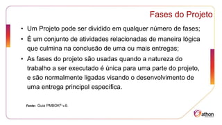 Fases do Projeto
• Um Projeto pode ser dividido em qualquer número de fases;
• É um conjunto de atividades relacionadas de maneira lógica
que culmina na conclusão de uma ou mais entregas;
• As fases do projeto são usadas quando a natureza do
trabalho a ser executado é única para uma parte do projeto,
e são normalmente ligadas visando o desenvolvimento de
uma entrega principal específica.
Fonte: Guia PMBOK® v.6.
 