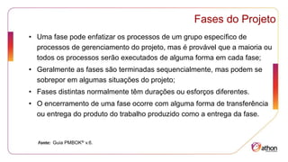 Fases do Projeto
• Uma fase pode enfatizar os processos de um grupo específico de
processos de gerenciamento do projeto, mas é provável que a maioria ou
todos os processos serão executados de alguma forma em cada fase;
• Geralmente as fases são terminadas sequencialmente, mas podem se
sobrepor em algumas situações do projeto;
• Fases distintas normalmente têm durações ou esforços diferentes.
• O encerramento de uma fase ocorre com alguma forma de transferência
ou entrega do produto do trabalho produzido como a entrega da fase.
Fonte: Guia PMBOK® v.6.
 