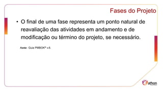 Fases do Projeto
• O final de uma fase representa um ponto natural de
reavaliação das atividades em andamento e de
modificação ou término do projeto, se necessário.
Fonte: Guia PMBOK® v.6.
 