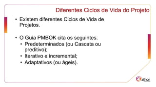 Diferentes Ciclos de Vida do Projeto
• Existem diferentes Ciclos de Vida de
Projetos.
• O Guia PMBOK cita os seguintes:
• Predeterminados (ou Cascata ou
preditivo);
• Iterativo e incremental;
• Adaptativos (ou ágeis).
 