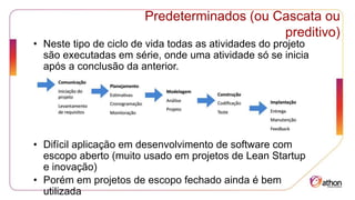 Predeterminados (ou Cascata ou
preditivo)
• Neste tipo de ciclo de vida todas as atividades do projeto
são executadas em série, onde uma atividade só se inicia
após a conclusão da anterior.
• Difícil aplicação em desenvolvimento de software com
escopo aberto (muito usado em projetos de Lean Startup
e inovação)
• Porém em projetos de escopo fechado ainda é bem
utilizada
 