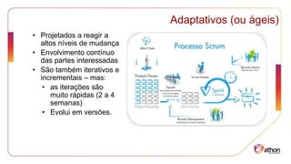 Adaptativos (ou ágeis)
• Projetados a reagir a
altos níveis de mudança
• Envolvimento contínuo
das partes interessadas
• São também iterativos e
incrementais – mas:
• as iterações são
muito rápidas (2 a 4
semanas)
• Evolui em versões.
 
