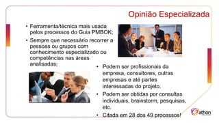 Opinião Especializada
• Ferramenta/técnica mais usada
pelos processos do Guia PMBOK;
• Sempre que necessário recorrer a
pessoas ou grupos com
conhecimento especializado ou
competências nas áreas
analisadas; • Podem ser profissionais da
empresa, consultores, outras
empresas e até partes
interessadas do projeto.
• Podem ser obtidas por consultas
individuais, brainstorm, pesquisas,
etc.
• Citada em 28 dos 49 processos!
 