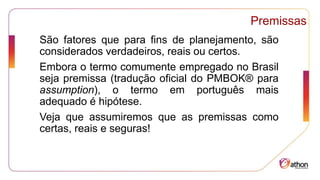 Premissas
São fatores que para fins de planejamento, são
considerados verdadeiros, reais ou certos.
Embora o termo comumente empregado no Brasil
seja premissa (tradução oficial do PMBOK® para
assumption), o termo em português mais
adequado é hipótese.
Veja que assumiremos que as premissas como
certas, reais e seguras!
 