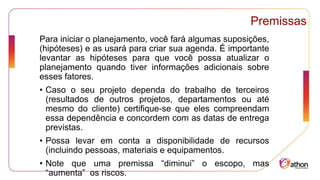Premissas
Para iniciar o planejamento, você fará algumas suposições,
(hipóteses) e as usará para criar sua agenda. É importante
levantar as hipóteses para que você possa atualizar o
planejamento quando tiver informações adicionais sobre
esses fatores.
• Caso o seu projeto dependa do trabalho de terceiros
(resultados de outros projetos, departamentos ou até
mesmo do cliente) certifique-se que eles compreendam
essa dependência e concordem com as datas de entrega
previstas.
• Possa levar em conta a disponibilidade de recursos
(incluindo pessoas, materiais e equipamentos.
• Note que uma premissa “diminui” o escopo, mas
“aumenta” os riscos.
 