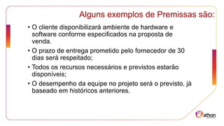 Alguns exemplos de Premissas são:
• O cliente disponibilizará ambiente de hardware e
software conforme especificados na proposta de
venda.
• O prazo de entrega prometido pelo fornecedor de 30
dias será respeitado;
• Todos os recursos necessários e previstos estarão
disponíveis;
• O desempenho da equipe no projeto será o previsto, já
baseado em históricos anteriores.
 