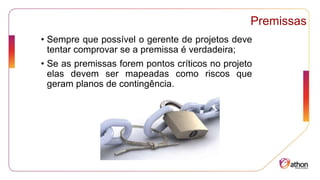 Premissas
• Sempre que possível o gerente de projetos deve
tentar comprovar se a premissa é verdadeira;
• Se as premissas forem pontos críticos no projeto
elas devem ser mapeadas como riscos que
geram planos de contingência.
 