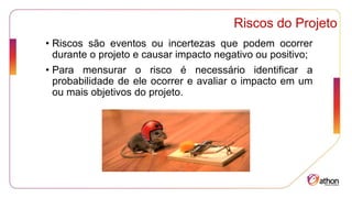Riscos do Projeto
• Riscos são eventos ou incertezas que podem ocorrer
durante o projeto e causar impacto negativo ou positivo;
• Para mensurar o risco é necessário identificar a
probabilidade de ele ocorrer e avaliar o impacto em um
ou mais objetivos do projeto.
 