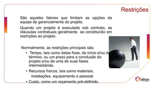 Restrições
São aqueles fatores que limitam as opções da
equipe de gerenciamento do projeto.
Quando um projeto é executado sob contrato, as
cláusulas contratuais geralmente se constituirão em
restrições ao projeto.
Normalmente, as restrições principais são:
• Tempo, tais como datas fixas, de início e/ou de
término, ou um prazo para a conclusão do
projeto e/ou de uma de suas fases
intermediárias.
• Recursos físicos, tais como materiais,
instalações, equipamento e pessoal.
• Custo, como um orçamento pré-definido.
 