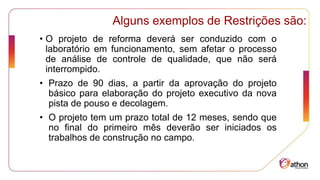 Alguns exemplos de Restrições são:
• O projeto de reforma deverá ser conduzido com o
laboratório em funcionamento, sem afetar o processo
de análise de controle de qualidade, que não será
interrompido.
• Prazo de 90 dias, a partir da aprovação do projeto
básico para elaboração do projeto executivo da nova
pista de pouso e decolagem.
• O projeto tem um prazo total de 12 meses, sendo que
no final do primeiro mês deverão ser iniciados os
trabalhos de construção no campo.
 