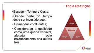 Tripla Restrição
• Escopo – Tempo e Custo;
• Grande parte do tempo
deve ser investido aqui;
• Demandas conflitantes;
• Considera-se a qualidade
como uma quarta variável,
afetada pelo
balanceamento das outras
três.
 